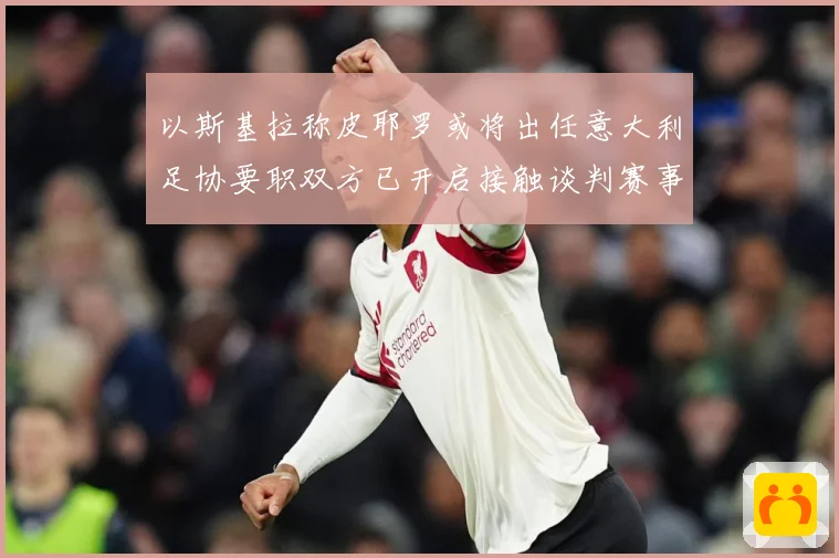 以斯基拉称皮耶罗或将出任意大利足协要职双方已开启接触谈判赛事前瞻：最新赛事动态与深度分析