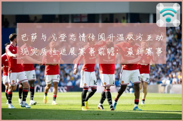 巴萨与戈登恋情传闻升温双方互动现实质性进展赛事前瞻：最新赛事动态与深度分析