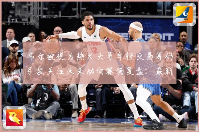 韦尔被视为热火头号年轻交易筹码引发关注未来动向赛场复盘：最新赛事动态与深度分析