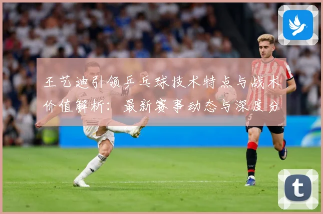王艺迪引领乒乓球技术特点与战术价值解析：最新赛事动态与深度分析
