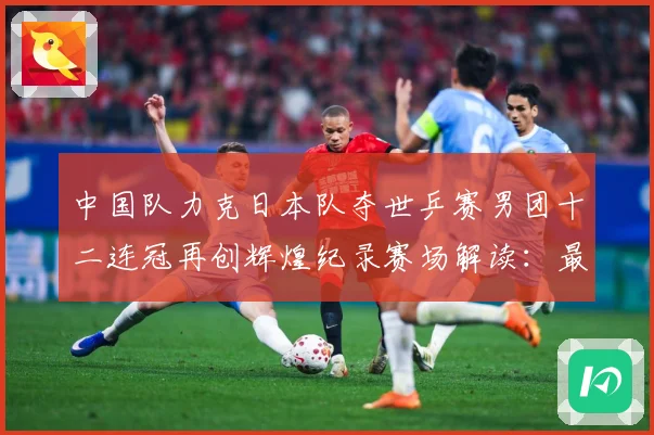 中国队力克日本队夺世乒赛男团十二连冠再创辉煌纪录赛场解读：最新赛事动态与深度分析