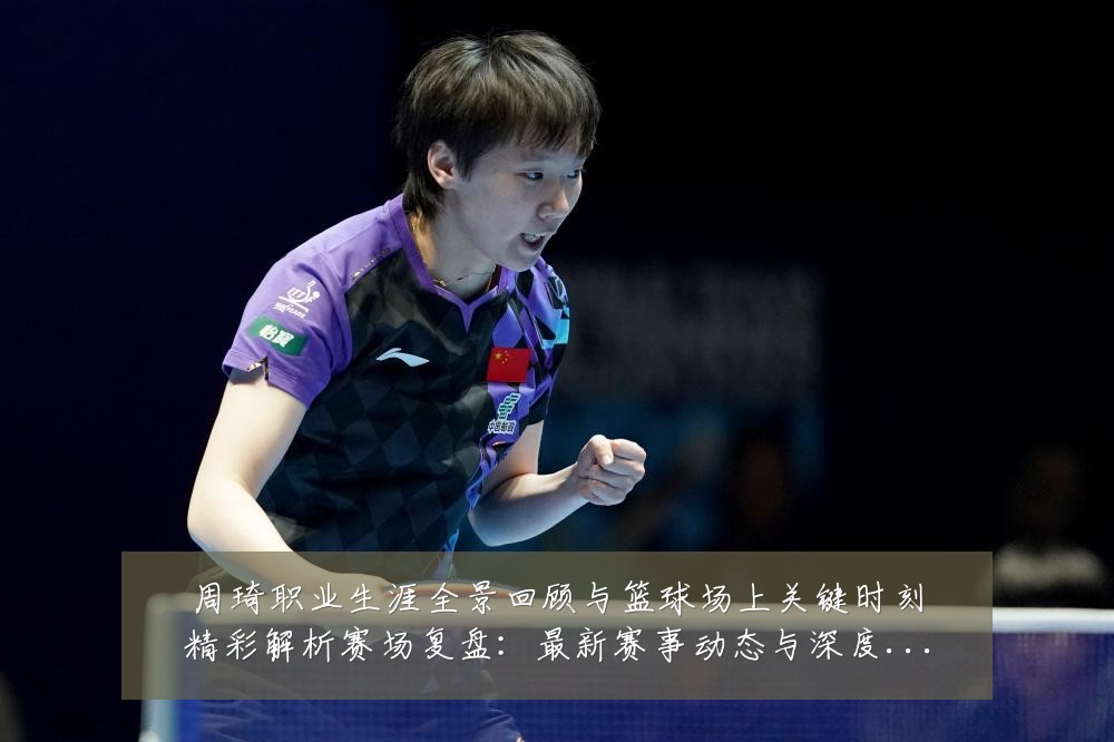 周琦职业生涯全景回顾与篮球场上关键时刻精彩解析赛场复盘：最新赛事动态与深度分析