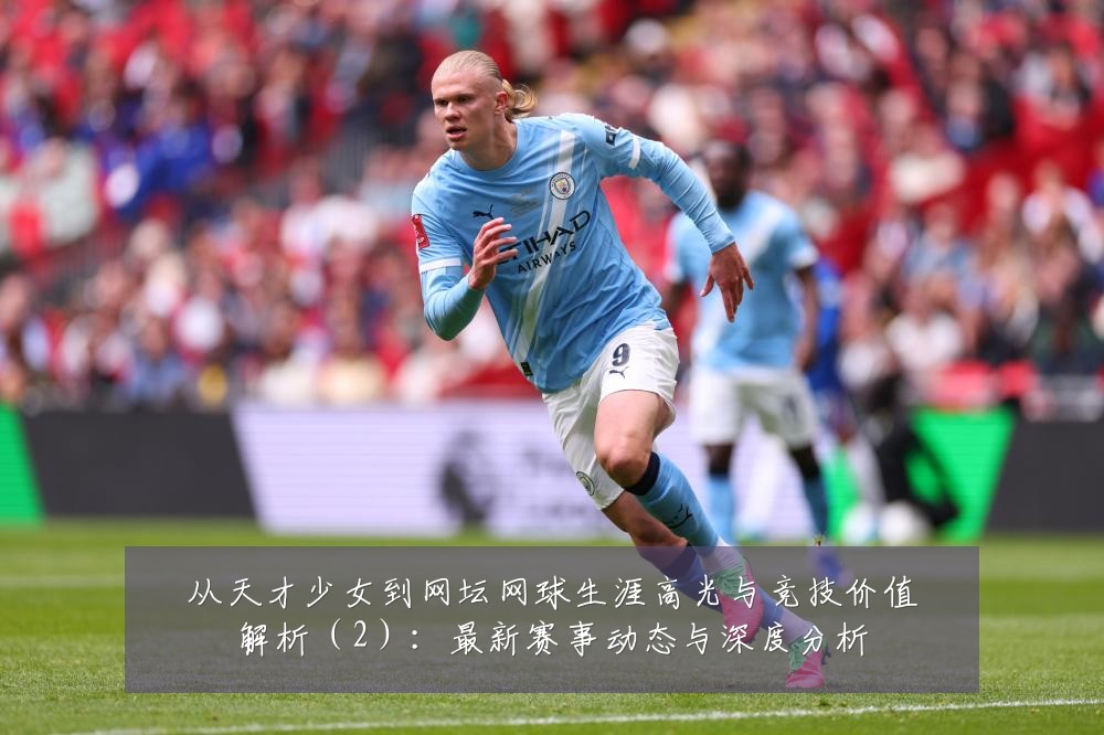 从天才少女到网坛网球生涯高光与竞技价值解析(2):最新赛事动态与深度分析